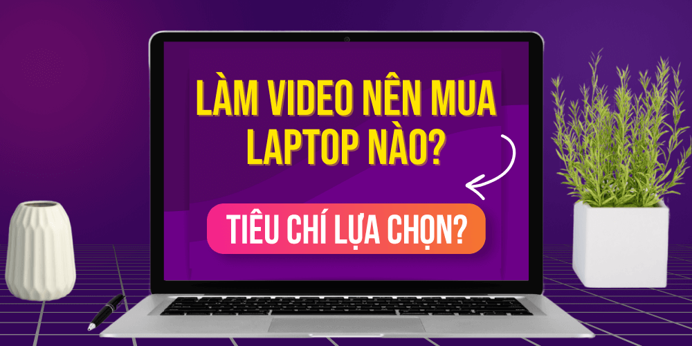 Tiêu chí lựa chọn laptop chỉnh sửa video là gì